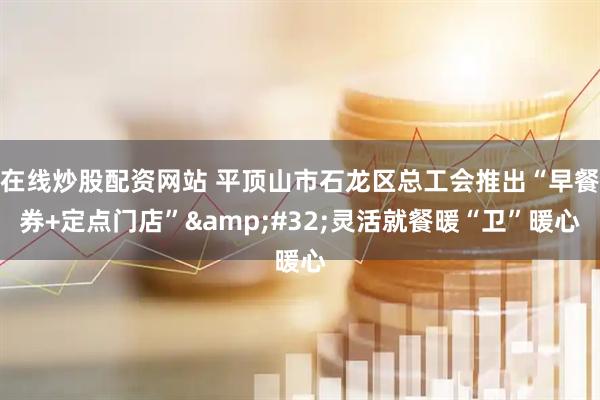 在线炒股配资网站 平顶山市石龙区总工会推出“早餐券+定点门店”&#32;灵活就餐暖“卫”暖心