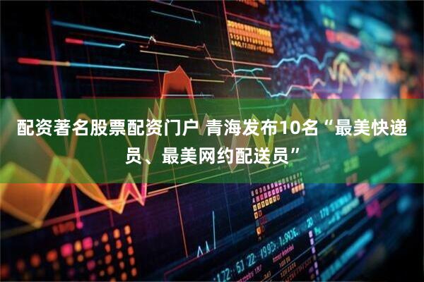 配资著名股票配资门户 青海发布10名“最美快递员、最美网约配送员”