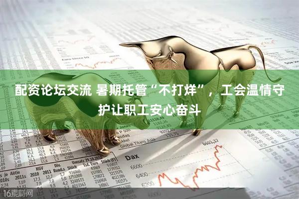 配资论坛交流 暑期托管“不打烊”，工会温情守护让职工安心奋斗
