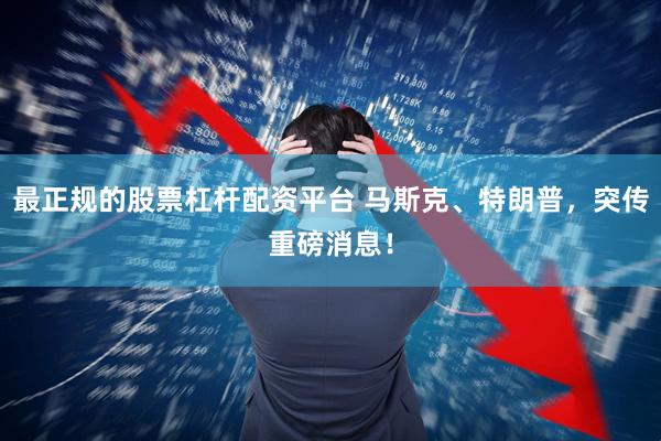 最正规的股票杠杆配资平台 马斯克、特朗普，突传重磅消息！