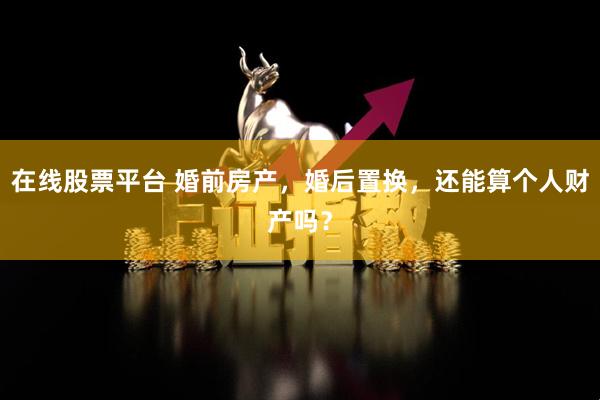 在线股票平台 婚前房产，婚后置换，还能算个人财产吗？