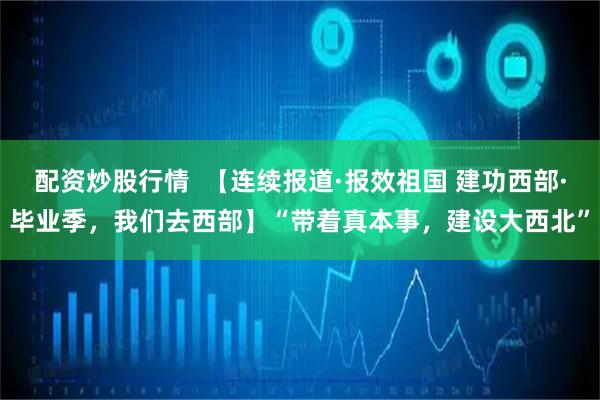 配资炒股行情  【连续报道·报效祖国 建功西部·毕业季，我们去西部】“带着真本事，建设大西北”
