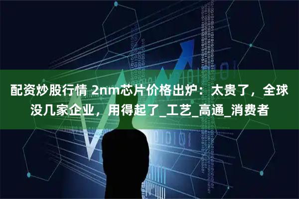 配资炒股行情 2nm芯片价格出炉：太贵了，全球没几家企业，用得起了_工艺_高通_消费者