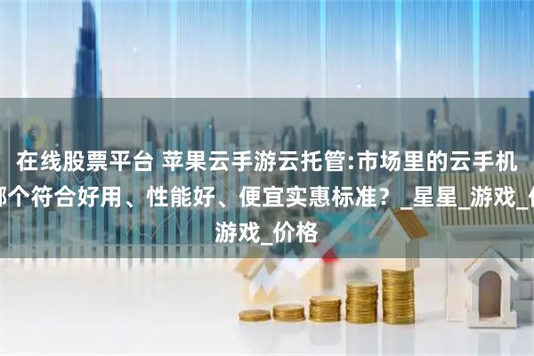 在线股票平台 苹果云手游云托管:市场里的云手机，哪个符合好用、性能好、便宜实惠标准？_星星_游戏_价格