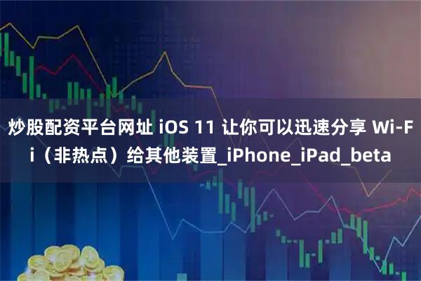 炒股配资平台网址 iOS 11 让你可以迅速分享 Wi-Fi（非热点）给其他装置_iPhone_iPad_beta