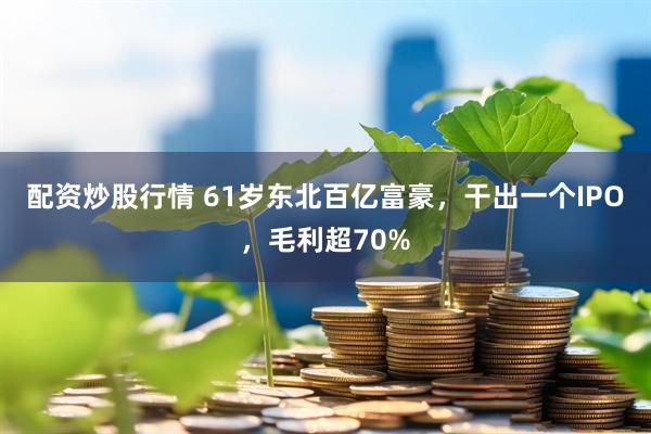 配资炒股行情 61岁东北百亿富豪，干出一个IPO，毛利超70%
