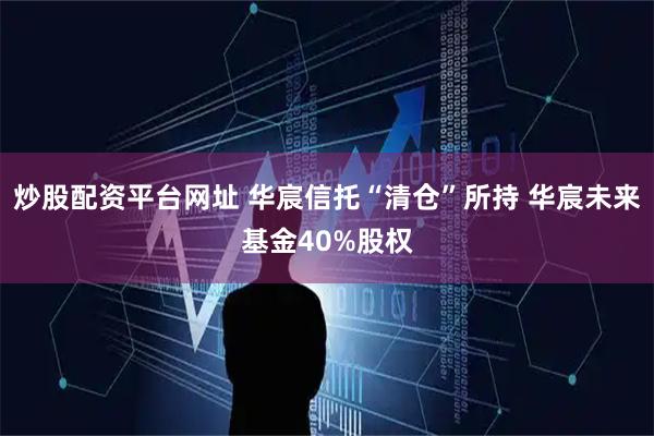 炒股配资平台网址 华宸信托“清仓”所持 华宸未来基金40%股权